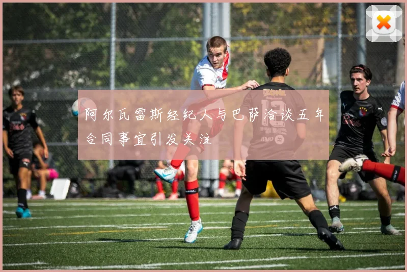 阿尔瓦雷斯经纪人与巴萨洽谈五年合同事宜引发关注