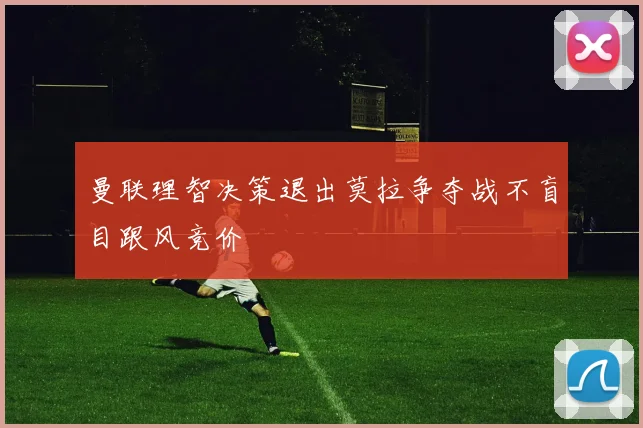 曼联理智决策退出莫拉争夺战不盲目跟风竞价