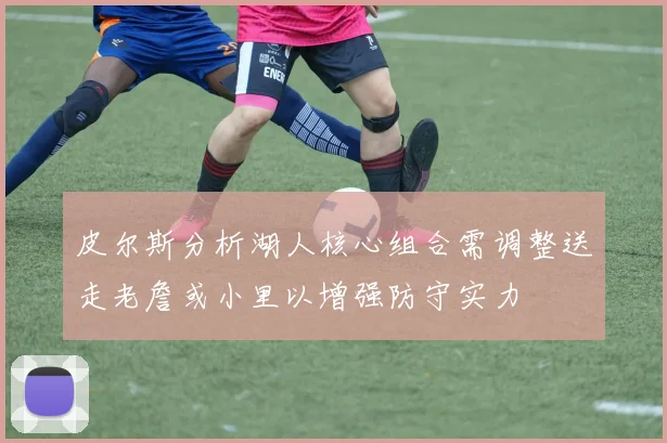 皮尔斯分析湖人核心组合需调整送走老詹或小里以增强防守实力