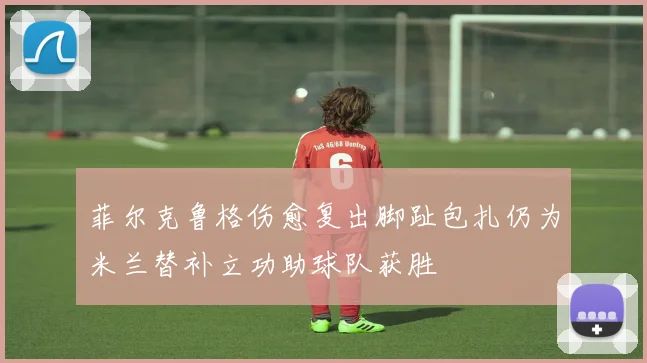 菲尔克鲁格伤愈复出脚趾包扎仍为米兰替补立功助球队获胜