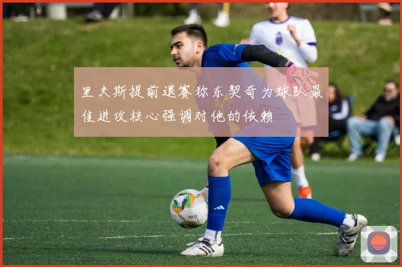 里夫斯提前退赛称东契奇为球队最佳进攻核心强调对他的依赖