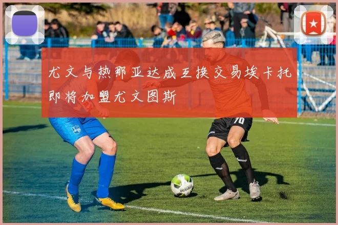尤文与热那亚达成互换交易埃卡托即将加盟尤文图斯
