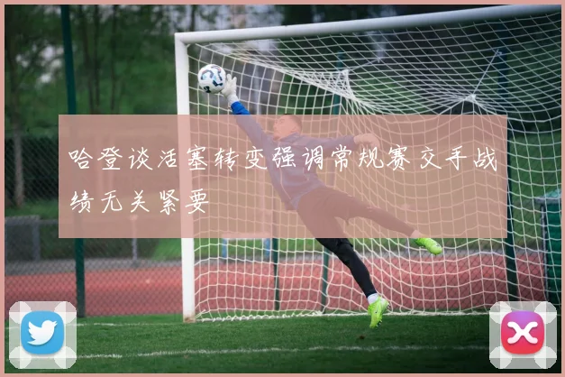 哈登谈活塞转变强调常规赛交手战绩无关紧要