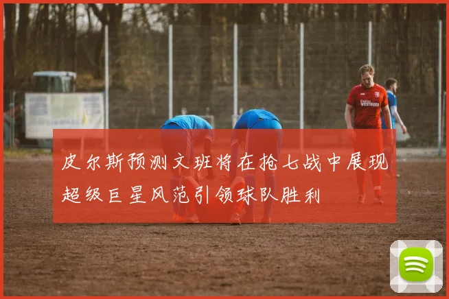 皮尔斯预测文班将在抢七战中展现超级巨星风范引领球队胜利