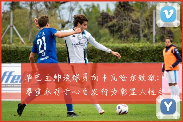毕巴主帅谈球员向卡瓦哈尔致敬：尊重永存于心自发行为彰显人性之美