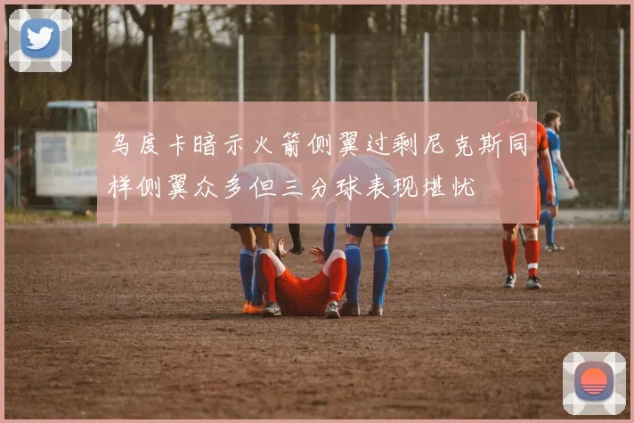 乌度卡暗示火箭侧翼过剩尼克斯同样侧翼众多但三分球表现堪忧