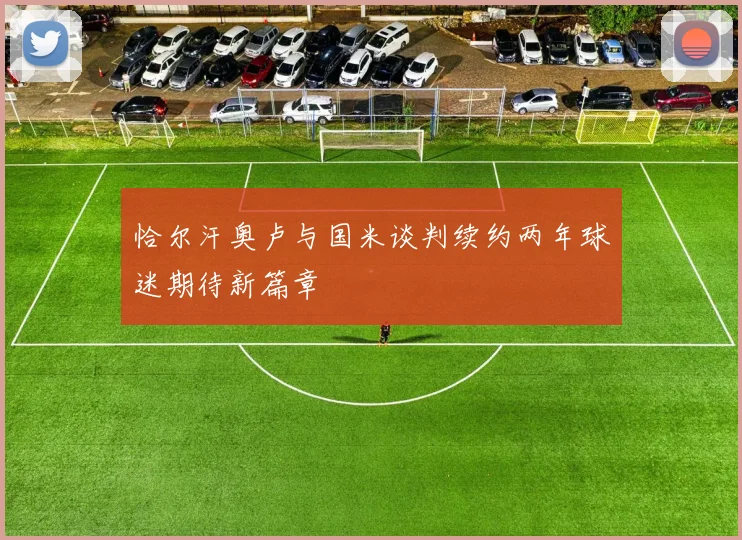 恰尔汗奥卢与国米谈判续约两年球迷期待新篇章